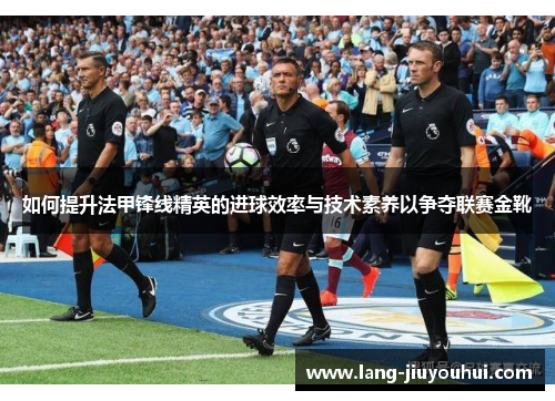 如何提升法甲锋线精英的进球效率与技术素养以争夺联赛金靴 如何提升法甲锋线精英的进球效率与技术素养以争夺联赛金靴