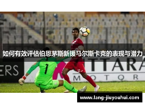 如何有效评估伯恩茅斯新援马尔斯卡克的表现与潜力 如何有效评估伯恩茅斯新援马尔斯卡克的表现与潜力
