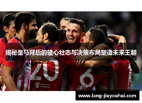 揭秘皇马背后的雄心壮志与决策布局塑造未来王朝 揭秘皇马背后的雄心壮志与决策布局塑造未来王朝