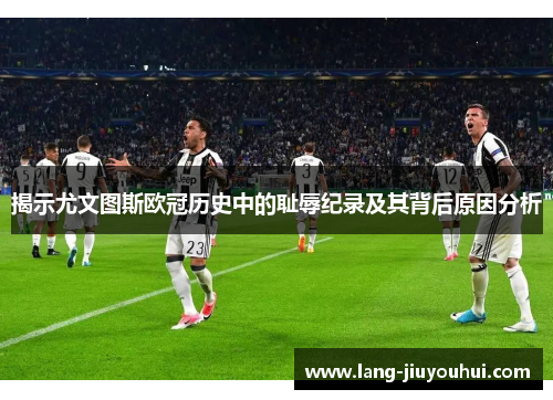 揭示尤文图斯欧冠历史中的耻辱纪录及其背后原因分析 揭示尤文图斯欧冠历史中的耻辱纪录及其背后原因分析