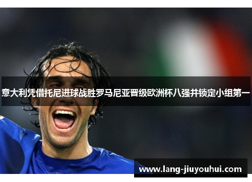 意大利凭借托尼进球战胜罗马尼亚晋级欧洲杯八强并锁定小组第一