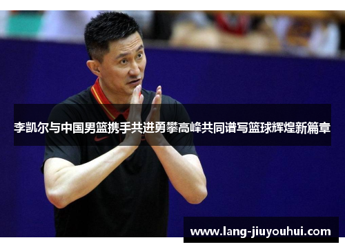 李凯尔与中国男篮携手共进勇攀高峰共同谱写篮球辉煌新篇章