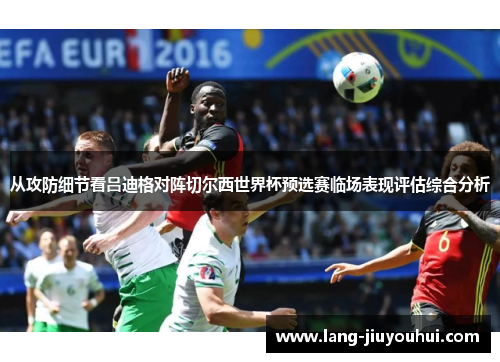 从攻防细节看吕迪格对阵切尔西世界杯预选赛临场表现评估综合分析