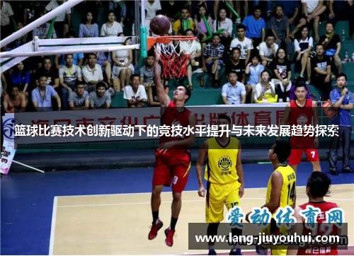 篮球比赛技术创新驱动下的竞技水平提升与未来发展趋势探索 篮球比赛技术创新驱动下的竞技水平提升与未来发展趋势探索