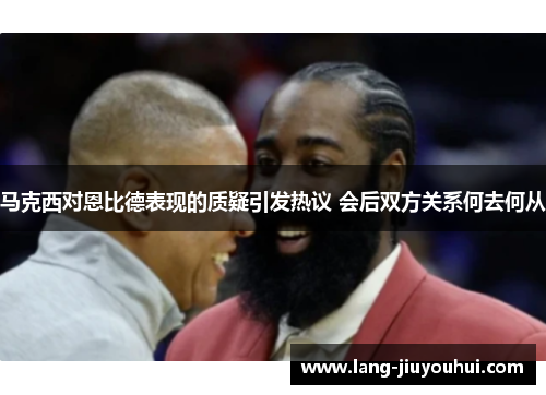马克西对恩比德表现的质疑引发热议 会后双方关系何去何从