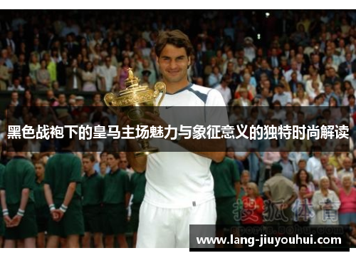 黑色战袍下的皇马主场魅力与象征意义的独特时尚解读